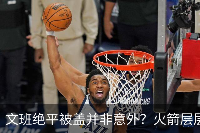 文班绝平被盖并非意外？火箭层层布局气质已蜕变